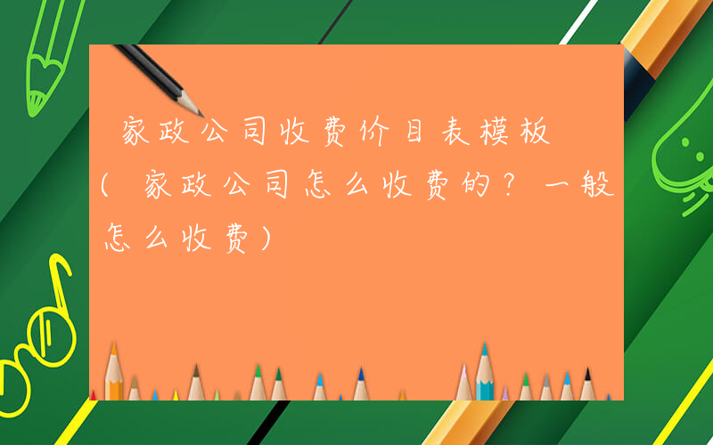 家政公司收费价目表模板 (家政公司怎么收费的？一般怎么收费)